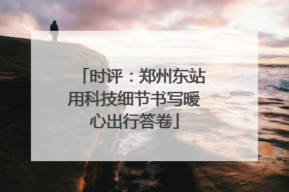 时评：郑州东站用科技细节书写暖心出行答卷