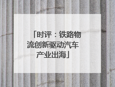 时评：铁路物流创新驱动汽车产业出海