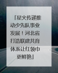 星火传递推动少先队事业发展！河北省打造联建共育体系让红领巾更鲜艳