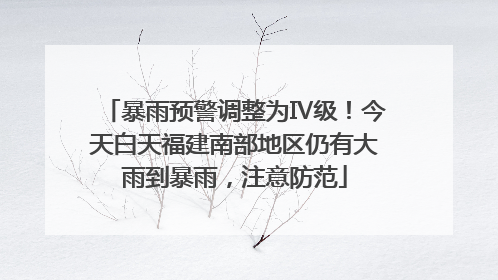 暴雨预警调整为Ⅳ级！今天白天福建南部地区仍有大雨到暴雨，注意防范