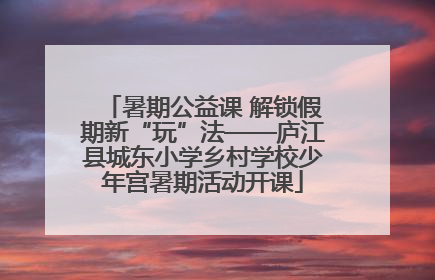 暑期公益课 解锁假期新“玩”法——庐江县城东小学乡村学校少年宫暑期活动开课