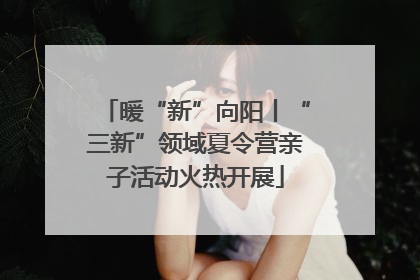 暖“新”向阳丨“三新”领域夏令营亲子活动火热开展