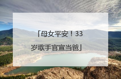 母女平安！33岁歌手官宣当爸