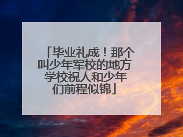 毕业礼成！那个叫少年军校的地方 学校祝人和少年们前程似锦