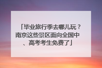毕业旅行季去哪儿玩？南京这些景区面向全国中、高考考生免费了