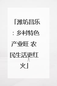 潍坊昌乐：乡村特色产业旺 农民生活更红火