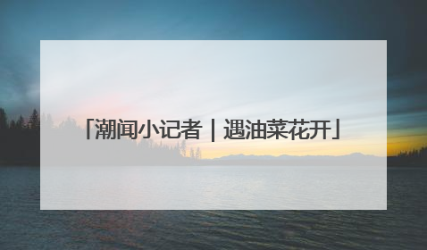 潮闻小记者｜遇油菜花开