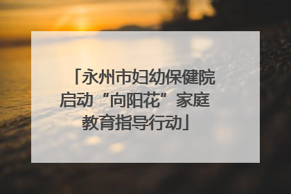 永州市妇幼保健院启动“向阳花”家庭教育指导行动
