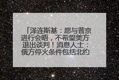 泽连斯基：愿与普京进行会晤，不希望美方退出谈判！消息人士：俄方停火条件包括北约“书面”保证不东扩