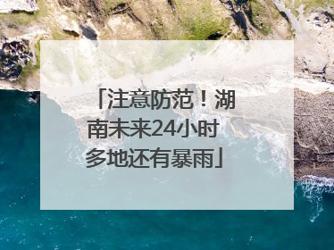 注意防范！湖南未来24小时多地还有暴雨