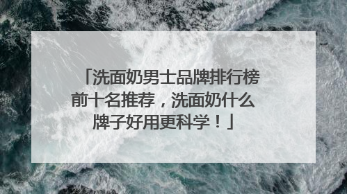 洗面奶男士品牌排行榜前十名推荐，洗面奶什么牌子好用更科学！