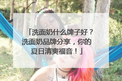 洗面奶什么牌子好？洗面奶品牌分享，你的夏日清爽福音！