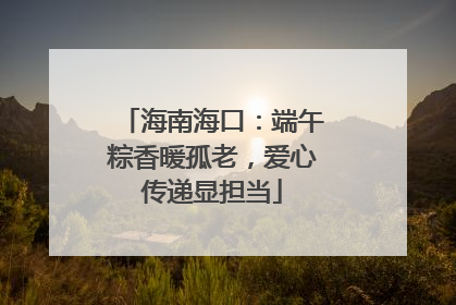 海南海口：端午粽香暖孤老，爱心传递显担当