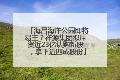 海昌海洋公园即将易主？祥源集团拟斥资近23亿认购新股，拿下近四成股份