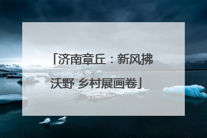 济南章丘：新风拂沃野 乡村展画卷