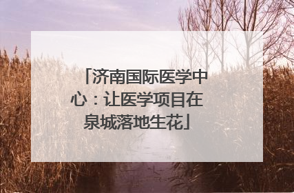 济南国际医学中心：让医学项目在泉城落地生花
