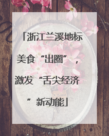 浙江兰溪地标美食“出圈”，激发“舌尖经济”新动能