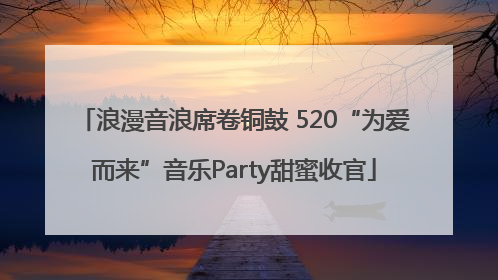 浪漫音浪席卷铜鼓 520“为爱而来”音乐Party甜蜜收官