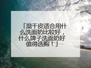 混干皮适合用什么洗面奶比较好，什么牌子洗面奶好值得选购！