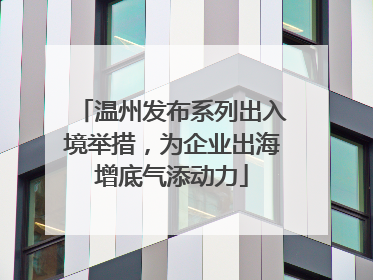 温州发布系列出入境举措，为企业出海增底气添动力