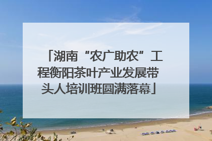 湖南“农广助农”工程衡阳茶叶产业发展带头人培训班圆满落幕