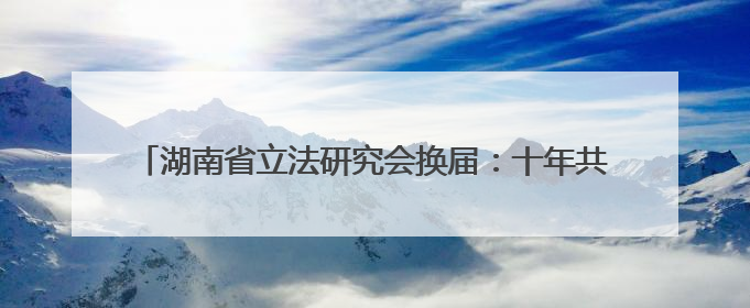 湖南省立法研究会换届：十年共起草近50部地方性法规、规章