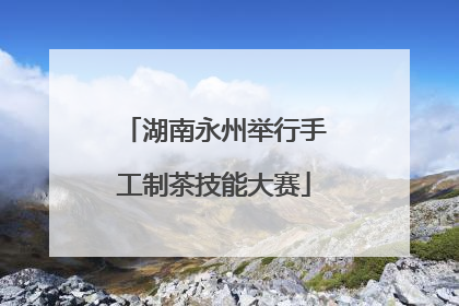 湖南永州举行手工制茶技能大赛