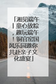 湘见端午丨童心放粽，趣玩端午！铜官窑国风乐园邀你共赴亲子文化盛宴