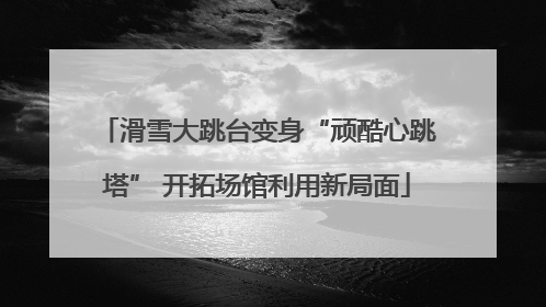 滑雪大跳台变身“顽酷心跳塔” 开拓场馆利用新局面