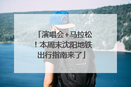 演唱会+马拉松！本周末沈阳地铁出行指南来了