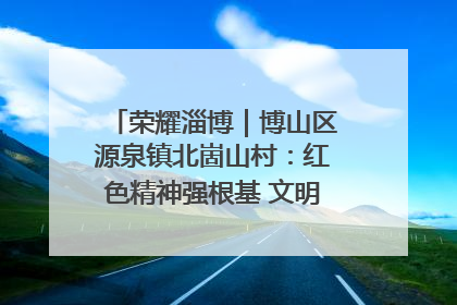 荣耀淄博｜博山区源泉镇北崮山村：红色精神强根基 文明新风润山乡