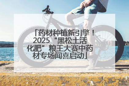 药材种植新引擎！2025“黑松土活化肥”粮王大赛中药材专场闻喜启动