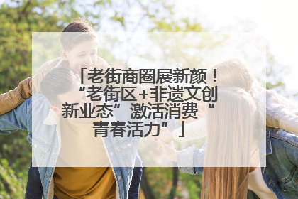 老街商圈展新颜！“老街区+非遗文创新业态”激活消费“青春活力”