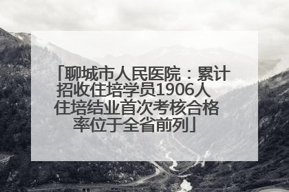 聊城市人民医院：累计招收住培学员1906人 住培结业首次考核合格率位于全省前列
