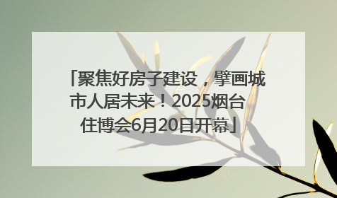 聚焦好房子建设，擘画城市人居未来！2025烟台住博会6月20日开幕