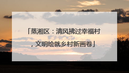 蒸湘区：清风拂过幸福村，文明绘就乡村新画卷