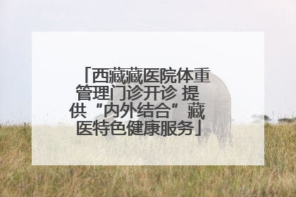 西藏藏医院体重管理门诊开诊 提供“内外结合”藏医特色健康服务