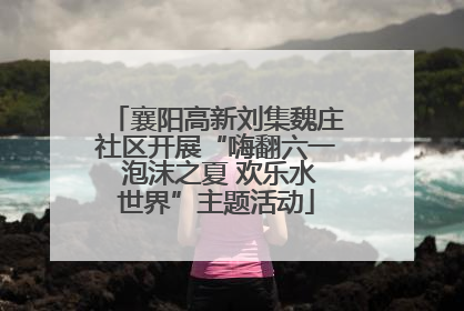 襄阳高新刘集魏庄社区开展“嗨翻六一 泡沫之夏 欢乐水世界”主题活动