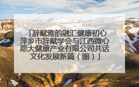 辞赋雅韵融汇健康初心 萍乡市辞赋学会与江西微心愿大健康产业有限公司共话文化发展新篇（图）
