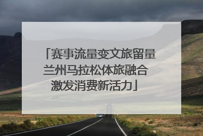 赛事流量变文旅留量 兰州马拉松体旅融合激发消费新活力