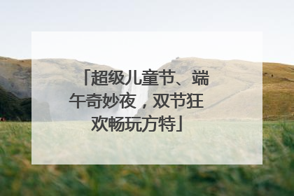超级儿童节、端午奇妙夜，双节狂欢畅玩方特