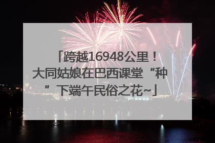 跨越16948公里！大同姑娘在巴西课堂“种”下端午民俗之花~