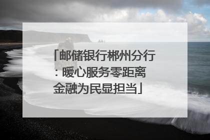 邮储银行郴州分行：暖心服务零距离 金融为民显担当