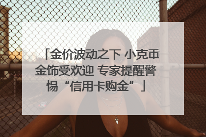 金价波动之下 小克重金饰受欢迎 专家提醒警惕“信用卡购金”