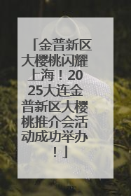 金普新区大樱桃闪耀上海！2025大连金普新区大樱桃推介会活动成功举办！