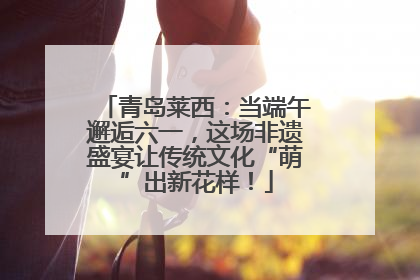 青岛莱西：当端午邂逅六一，这场非遗盛宴让传统文化“萌”出新花样！