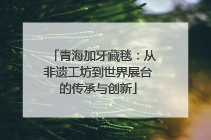 青海加牙藏毯：从非遗工坊到世界展台的传承与创新