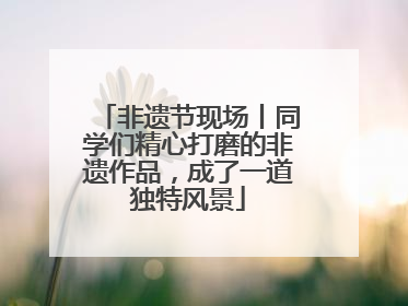 非遗节现场丨同学们精心打磨的非遗作品，成了一道独特风景