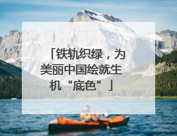 铁轨织绿，为美丽中国绘就生机“底色”