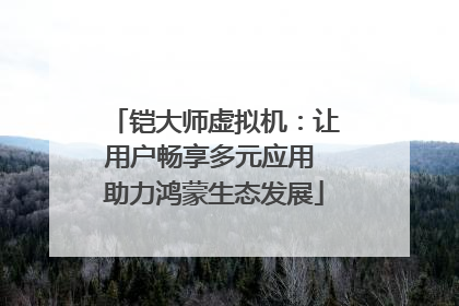 铠大师虚拟机：让用户畅享多元应用 助力鸿蒙生态发展